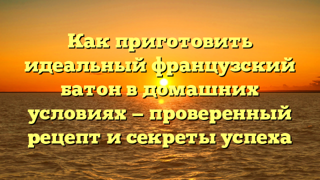 Как приготовить идеальный французский батон в домашних условиях — проверенный рецепт и секреты успеха