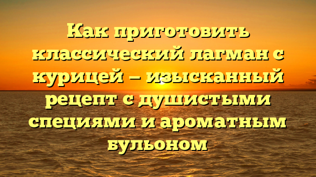 Как приготовить классический лагман с курицей — изысканный рецепт с душистыми специями и ароматным бульоном