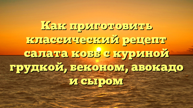 Как приготовить классический рецепт салата кобб с куриной грудкой, беконом, авокадо и сыром