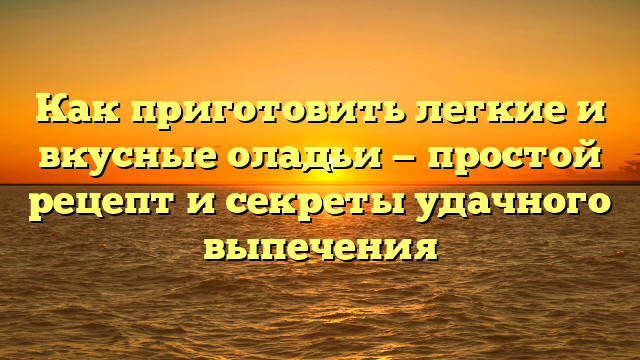 Как приготовить легкие и вкусные оладьи — простой рецепт и секреты удачного выпечения