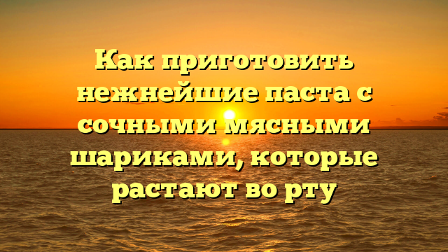 Как приготовить нежнейшие паста с сочными мясными шариками, которые растают во рту