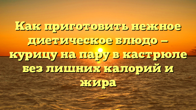 Как приготовить нежное диетическое блюдо — курицу на пару в кастрюле без лишних калорий и жира