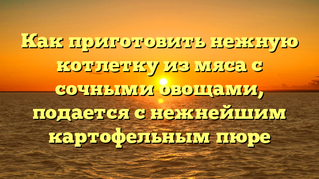 Как приготовить нежную котлетку из мяса с сочными овощами, подается с нежнейшим картофельным пюре