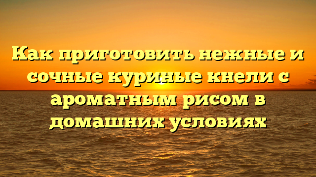 Как приготовить нежные и сочные куриные кнели с ароматным рисом в домашних условиях