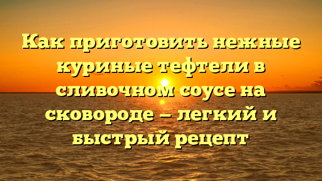 Как приготовить нежные куриные тефтели в сливочном соусе на сковороде — легкий и быстрый рецепт