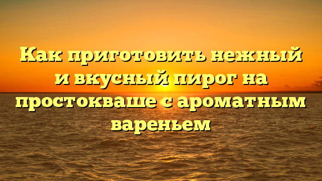 Как приготовить нежный и вкусный пирог на простокваше с ароматным вареньем