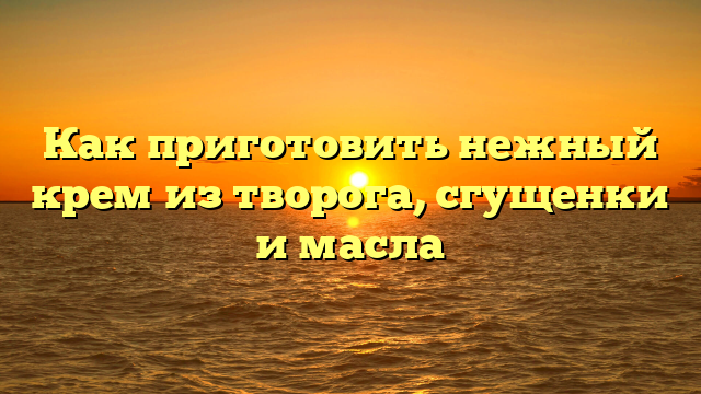 Как приготовить нежный крем из творога, сгущенки и масла