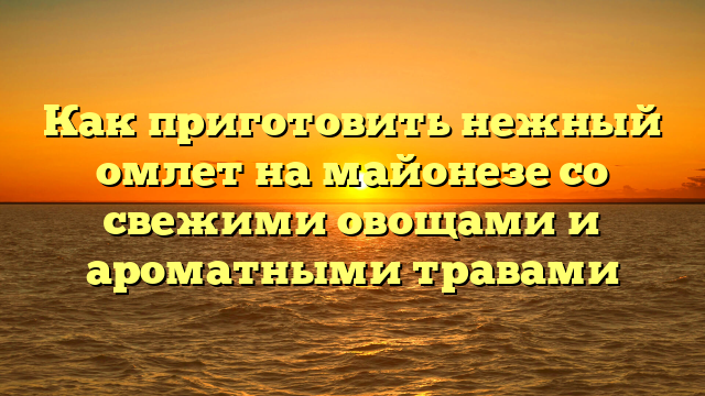 Как приготовить нежный омлет на майонезе со свежими овощами и ароматными травами