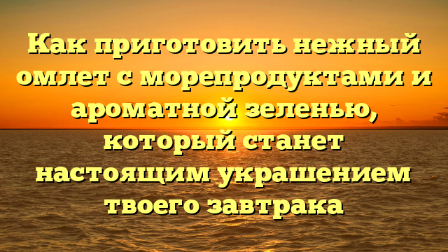 Как приготовить нежный омлет с морепродуктами и ароматной зеленью, который станет настоящим украшением твоего завтрака