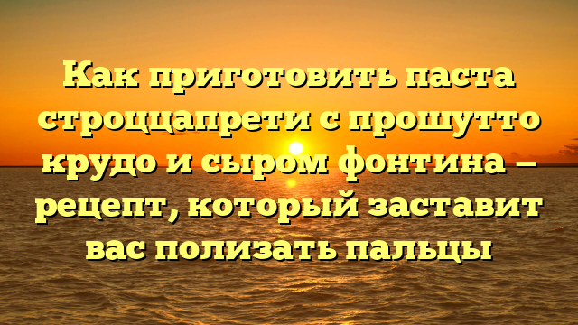 Как приготовить паста строццапрети с прошутто крудо и сыром фонтина — рецепт, который заставит вас полизать пальцы