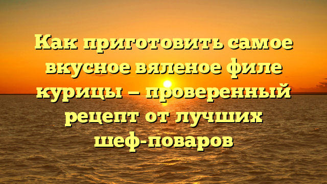 Как приготовить самое вкусное вяленое филе курицы — проверенный рецепт от лучших шеф-поваров