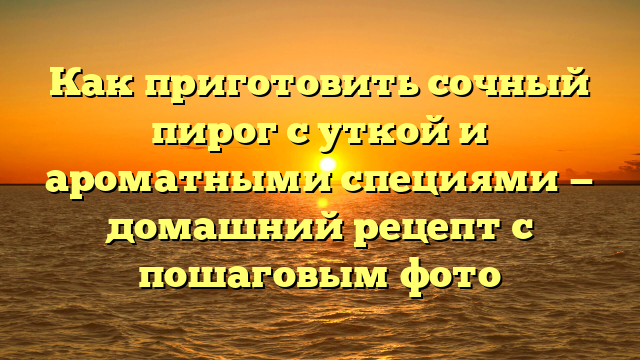 Как приготовить сочный пирог с уткой и ароматными специями — домашний рецепт с пошаговым фото