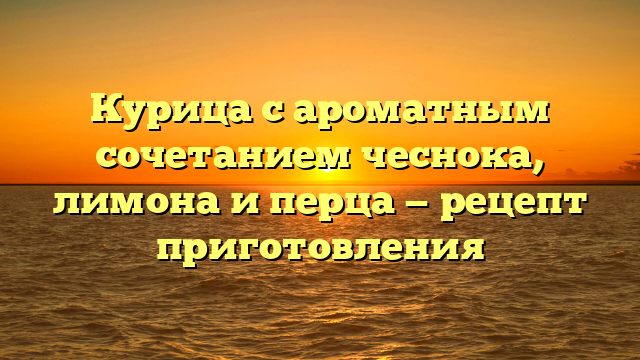 Курица с ароматным сочетанием чеснока, лимона и перца — рецепт приготовления