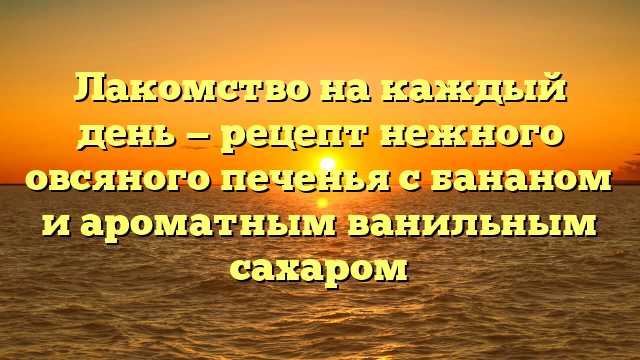 Лакомство на каждый день — рецепт нежного овсяного печенья с бананом и ароматным ванильным сахаром