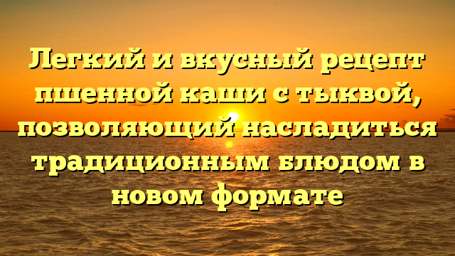 Легкий и вкусный рецепт пшенной каши с тыквой, позволяющий насладиться традиционным блюдом в новом формате