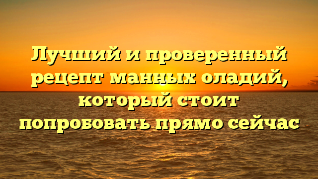 Лучший и проверенный рецепт манных оладий, который стоит попробовать прямо сейчас