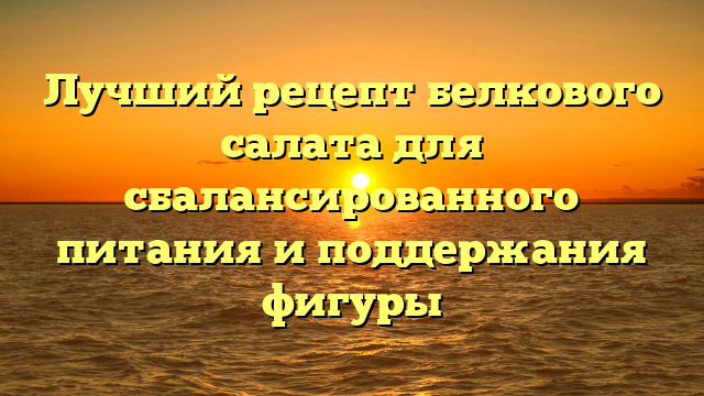 Лучший рецепт белкового салата для сбалансированного питания и поддержания фигуры