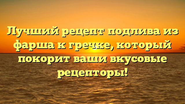 Лучший рецепт подлива из фарша к гречке, который покорит ваши вкусовые рецепторы!