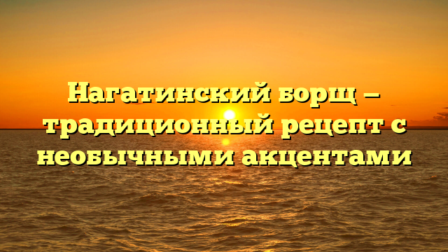 Нагатинский борщ — традиционный рецепт с необычными акцентами