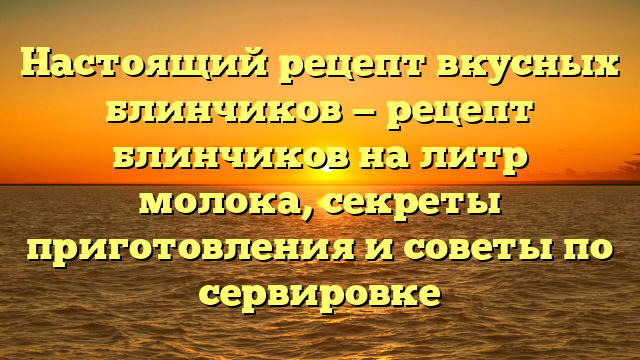 Настоящий рецепт вкусных блинчиков — рецепт блинчиков на литр молока, секреты приготовления и советы по сервировке