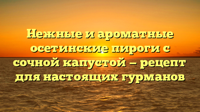 Нежные и ароматные осетинские пироги с сочной капустой — рецепт для настоящих гурманов