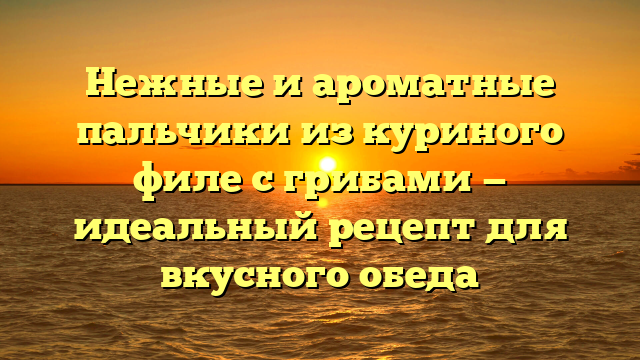 Нежные и ароматные пальчики из куриного филе с грибами — идеальный рецепт для вкусного обеда