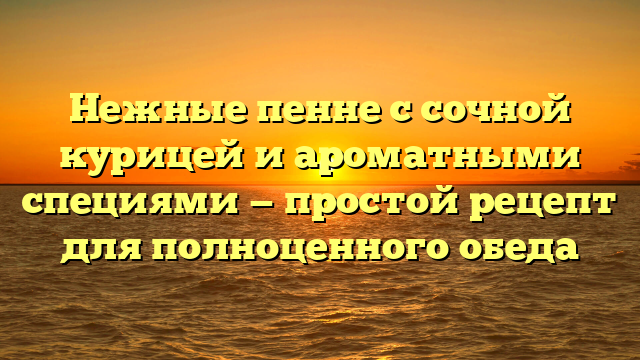 Нежные пенне с сочной курицей и ароматными специями — простой рецепт для полноценного обеда