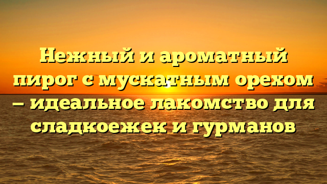 Нежный и ароматный пирог с мускатным орехом — идеальное лакомство для сладкоежек и гурманов