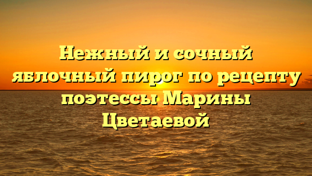 Нежный и сочный яблочный пирог по рецепту поэтессы Марины Цветаевой