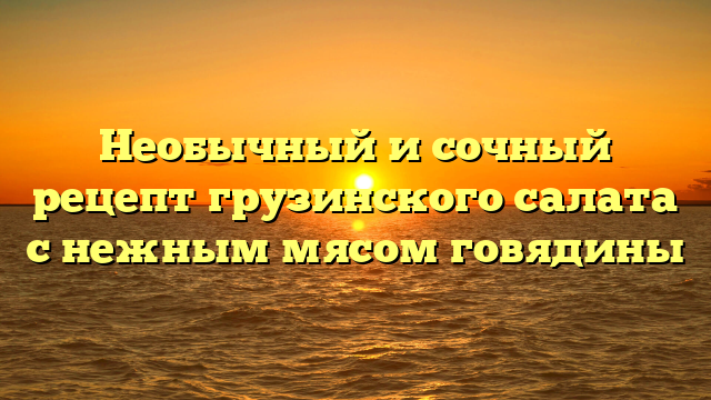 Необычный и сочный рецепт грузинского салата с нежным мясом говядины