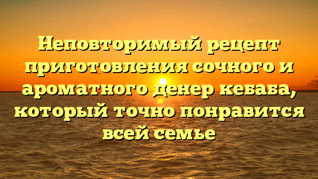 Неповторимый рецепт приготовления сочного и ароматного денер кебаба, который точно понравится всей семье