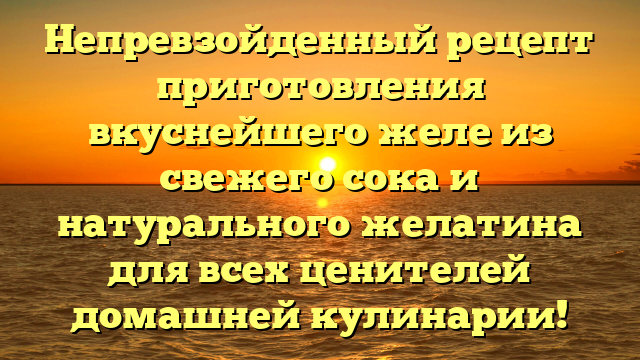 Непревзойденный рецепт приготовления вкуснейшего желе из свежего сока и натурального желатина для всех ценителей домашней кулинарии!