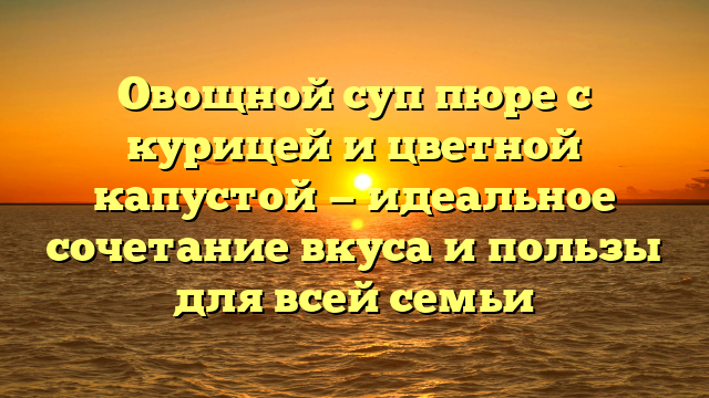Овощной суп пюре с курицей и цветной капустой — идеальное сочетание вкуса и пользы для всей семьи