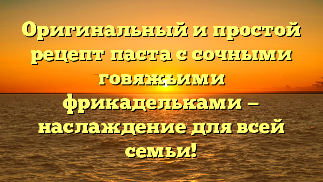 Оригинальный и простой рецепт паста с сочными говяжьими фрикадельками — наслаждение для всей семьи!