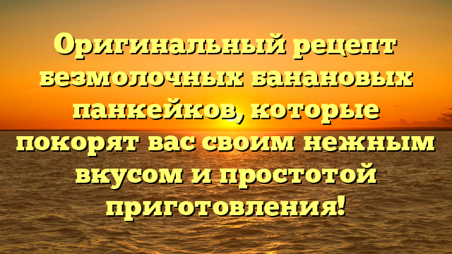 Оригинальный рецепт безмолочных банановых панкейков, которые покорят вас своим нежным вкусом и простотой приготовления!