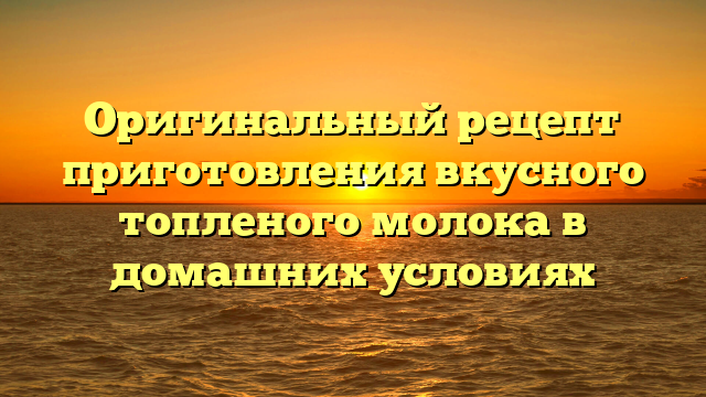 Оригинальный рецепт приготовления вкусного топленого молока в домашних условиях