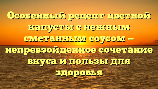 Особенный рецепт цветной капусты с нежным сметанным соусом — непревзойденное сочетание вкуса и пользы для здоровья