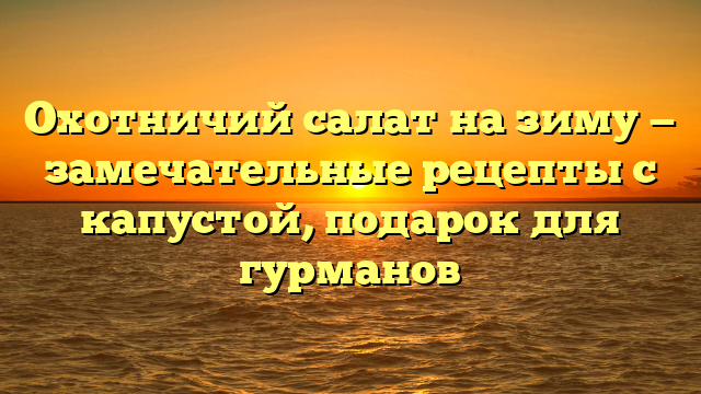 Охотничий салат на зиму — замечательные рецепты с капустой, подарок для гурманов