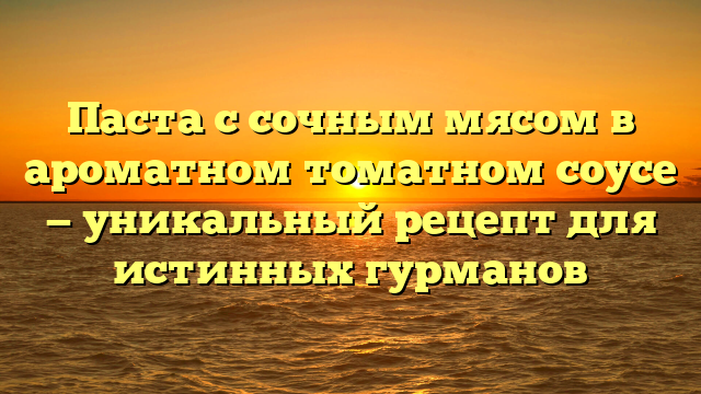 Паста с сочным мясом в ароматном томатном соусе — уникальный рецепт для истинных гурманов