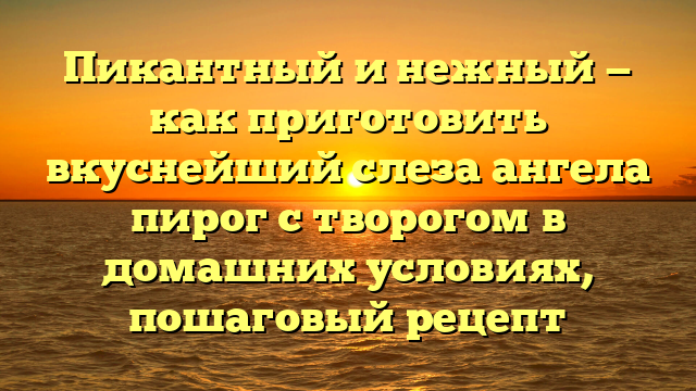 Пикантный и нежный — как приготовить вкуснейший слеза ангела пирог с творогом в домашних условиях, пошаговый рецепт