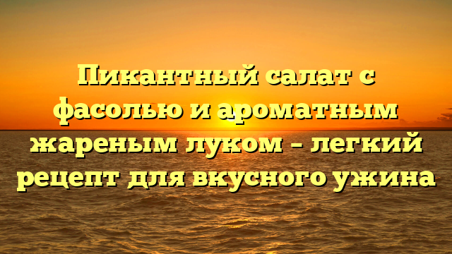 Пикантный салат с фасолью и ароматным жареным луком – легкий рецепт для вкусного ужина