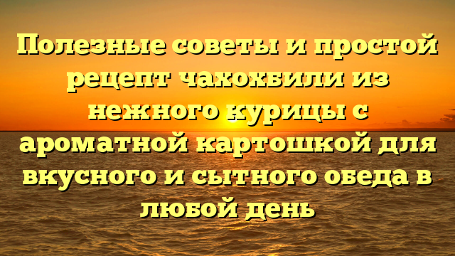 Полезные советы и простой рецепт чахохбили из нежного курицы с ароматной картошкой для вкусного и сытного обеда в любой день