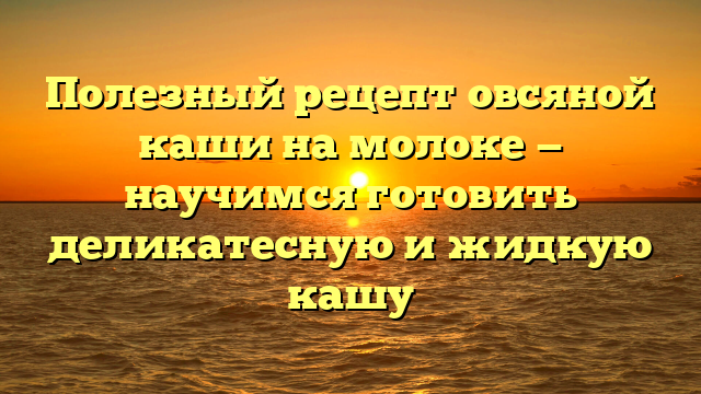 Полезный рецепт овсяной каши на молоке — научимся готовить деликатесную и жидкую кашу