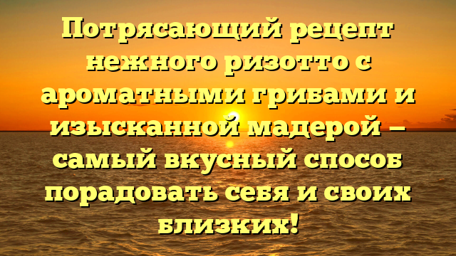 Потрясающий рецепт нежного ризотто с ароматными грибами и изысканной мадерой — самый вкусный способ порадовать себя и своих близких!