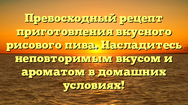 Превосходный рецепт приготовления вкусного рисового пива. Насладитесь неповторимым вкусом и ароматом в домашних условиях!