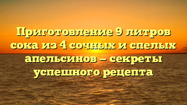 Приготовление 9 литров сока из 4 сочных и спелых апельсинов — секреты успешного рецепта