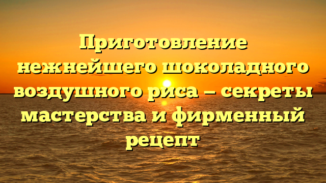 Приготовление нежнейшего шоколадного воздушного риса — секреты мастерства и фирменный рецепт