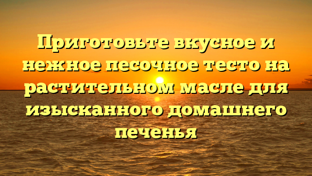 Приготовьте вкусное и нежное песочное тесто на растительном масле для изысканного домашнего печенья