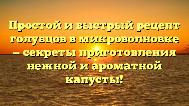 Простой и быстрый рецепт голубцов в микроволновке — секреты приготовления нежной и ароматной капусты!