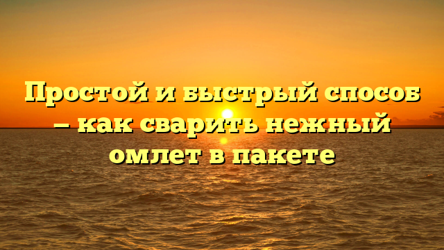 Простой и быстрый способ — как сварить нежный омлет в пакете